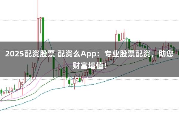 2025配资股票 配资么App：专业股票配资，助您财富增值！