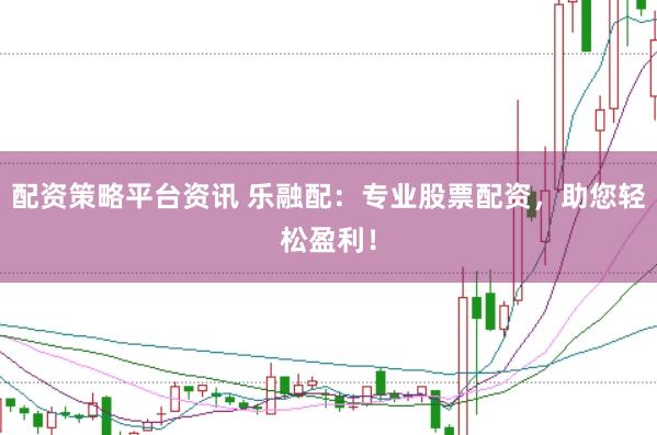 配资策略平台资讯 乐融配：专业股票配资，助您轻松盈利！