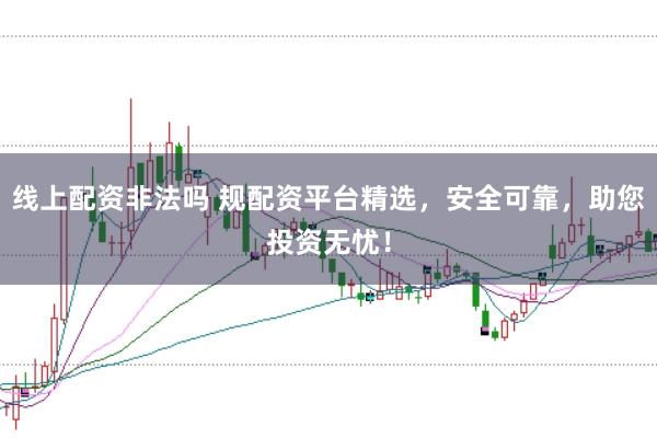 线上配资非法吗 规配资平台精选，安全可靠，助您投资无忧！