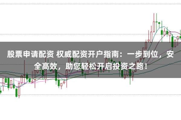 股票申请配资 权威配资开户指南：一步到位，安全高效，助您轻松开启投资之路！