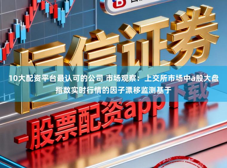 10大配资平台最认可的公司 市场观察：上交所市场中a股大盘指数实时行情的因子漂移监测基于