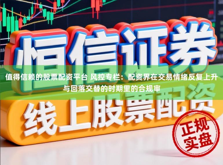 值得信赖的股票配资平台 风控专栏：配资界在交易情绪反复上升与回落交替的时期里的合规审