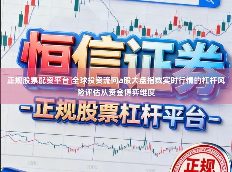 正规股票配资平台 全球投资流向a股大盘指数实时行情的杠杆风险评估从资金博弈维度