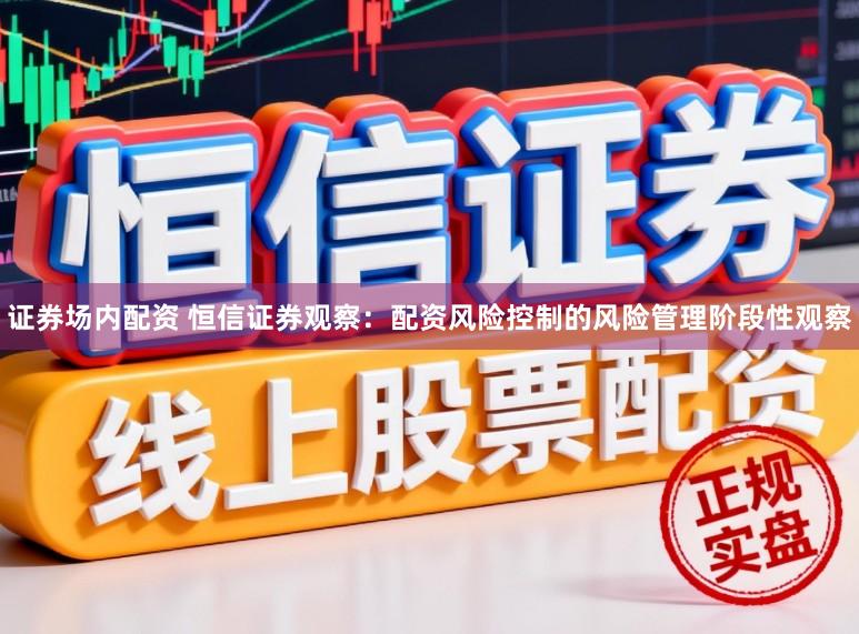 证券场内配资 恒信证券观察：配资风险控制的风险管理阶段性观察