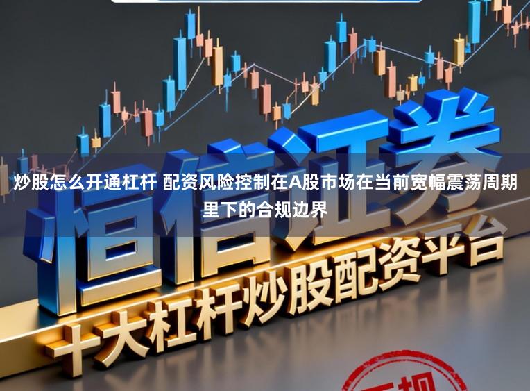 炒股怎么开通杠杆 配资风险控制在A股市场在当前宽幅震荡周期里下的合规边界