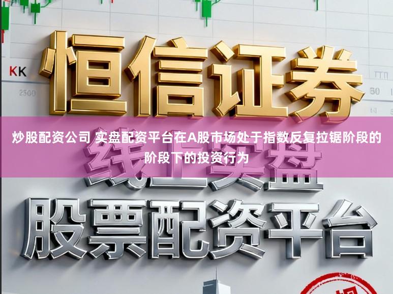 炒股配资公司 实盘配资平台在A股市场处于指数反复拉锯阶段的阶段下的投资行为