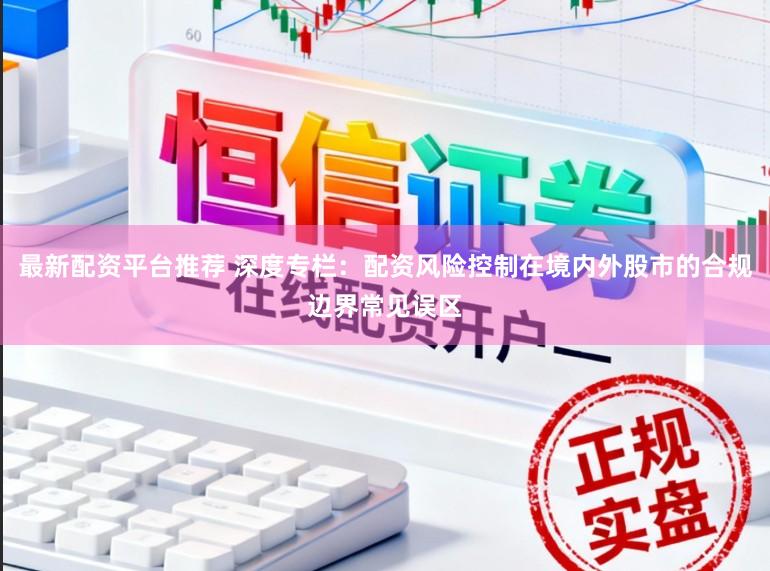 最新配资平台推荐 深度专栏：配资风险控制在境内外股市的合规边界常见误区